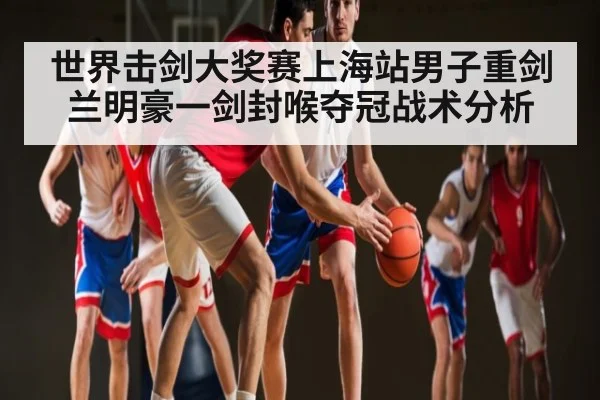 世界击剑大奖赛上海站男子重剑兰明豪一剑封喉夺冠战术分析